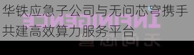 华铁应急子公司与无问芯穹携手 共建高效算力服务平台