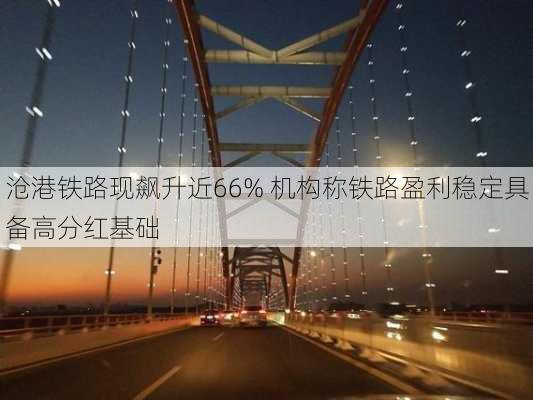 沧港铁路现飙升近66% 机构称铁路盈利稳定具备高分红基础