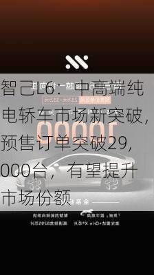 智己L6：中高端纯电轿车市场新突破，预售订单突破29,000台，有望提升市场份额