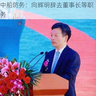 中船防务：向辉明辞去董事长等职务