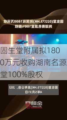 固生堂附属拟1800万元收购湖南名源堂100%股权