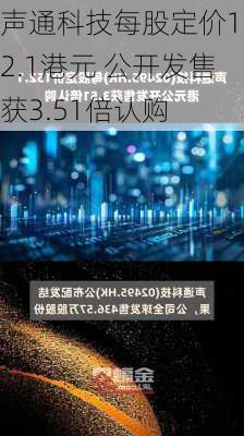 声通科技每股定价152.1港元 公开发售获3.51倍认购