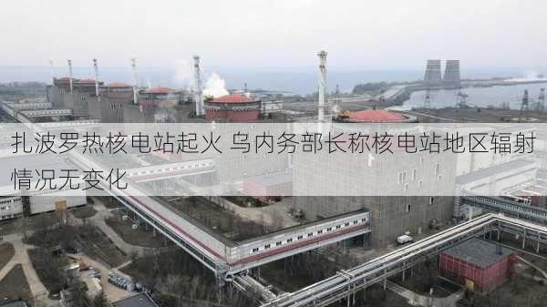 扎波罗热核电站起火 乌内务部长称核电站地区辐射情况无变化