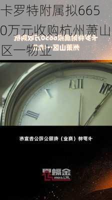 卡罗特附属拟6650万元收购杭州萧山区一物业