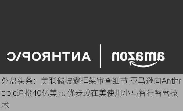 外盘头条：美联储披露框架审查细节 亚马逊向Anthropic追投40亿美元 优步或在美使用小马智行智驾技术