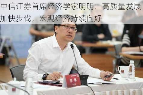 中信证券首席经济学家明明：高质量发展加快步伐，宏观经济持续向好