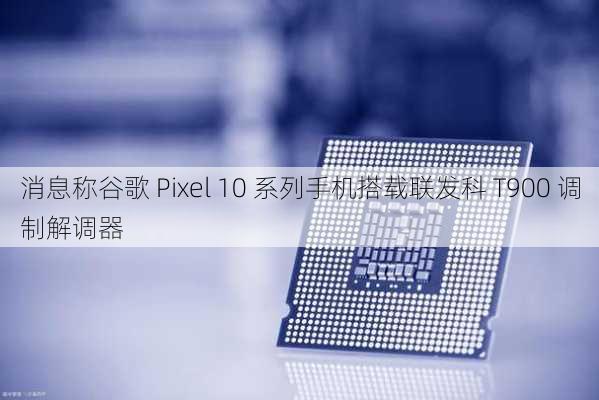 消息称谷歌 Pixel 10 系列手机搭载联发科 T900 调制解调器