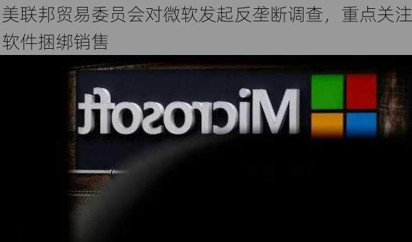 美联邦贸易委员会对微软发起反垄断调查，重点关注软件捆绑销售